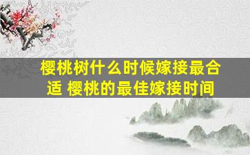 樱桃树什么时候嫁接最合适 樱桃的最佳嫁接时间